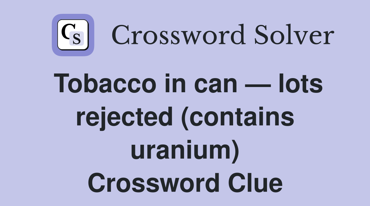 Tobacco in can — lots rejected (contains uranium) Crossword Clue